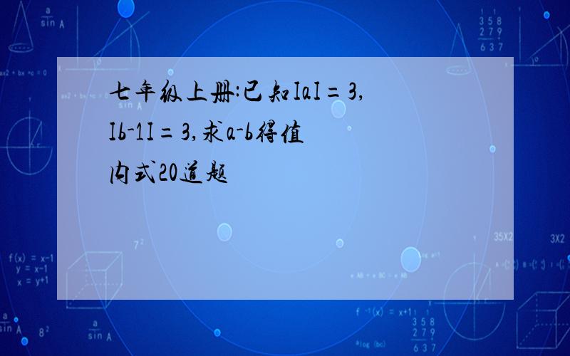 七年级上册:已知IaI=3,Ib-1I=3,求a-b得值内式20道题