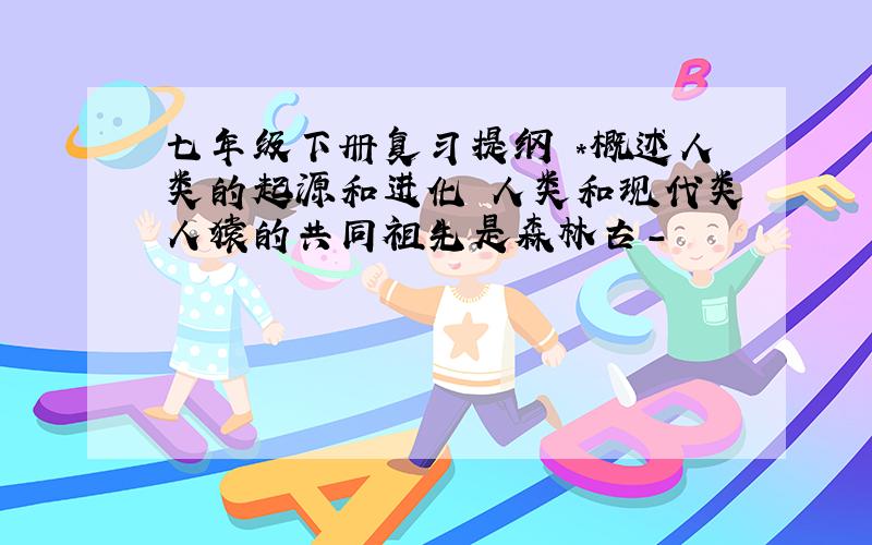 七年级下册复习提纲 *概述人类的起源和进化 人类和现代类人猿的共同祖先是森林古-