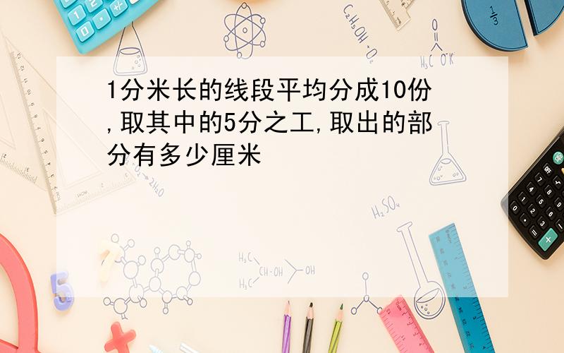 1分米长的线段平均分成10份,取其中的5分之工,取出的部分有多少厘米