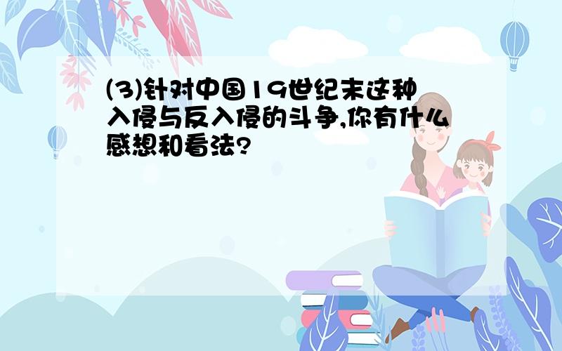 (3)针对中国19世纪末这种入侵与反入侵的斗争,你有什么感想和看法?