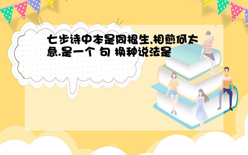 七步诗中本是同根生,相煎何太急.是一个 句 换种说法是