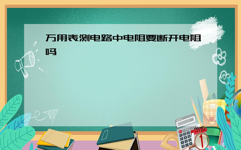 万用表测电路中电阻要断开电阻吗