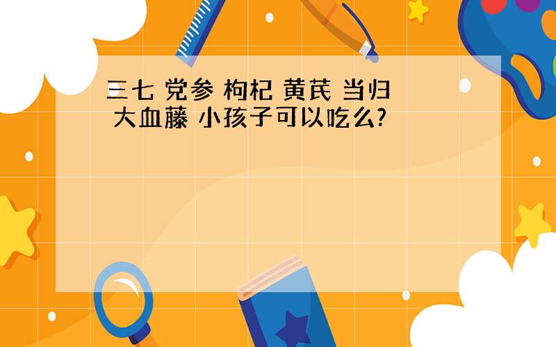 三七 党参 枸杞 黄芪 当归 大血藤 小孩子可以吃么?