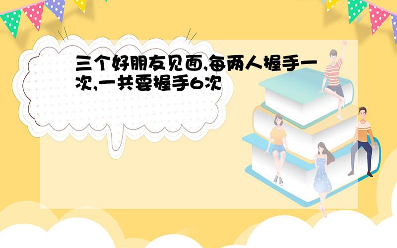 三个好朋友见面,每两人握手一次,一共要握手6次