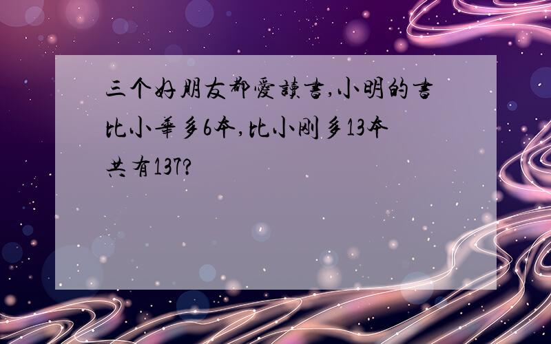 三个好朋友都爱读书,小明的书比小华多6本,比小刚多13本共有137?