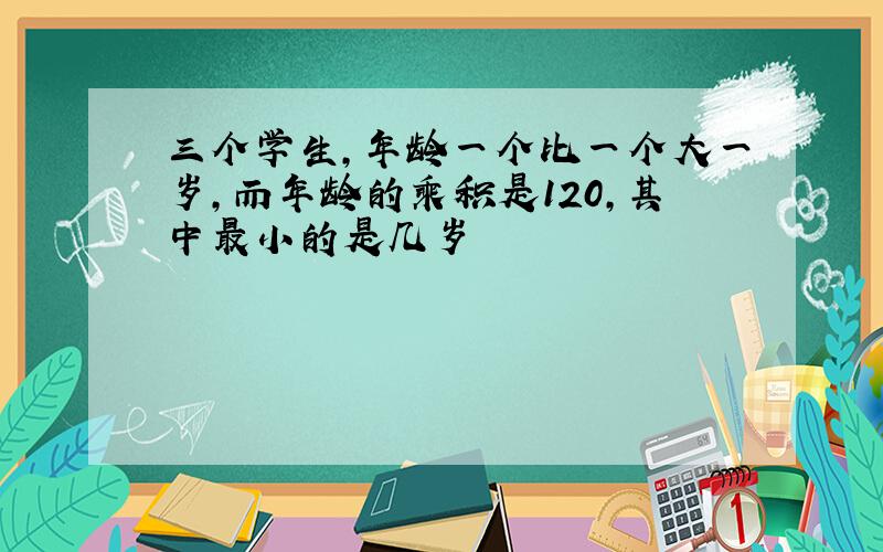 三个学生,年龄一个比一个大一岁,而年龄的乘积是120,其中最小的是几岁