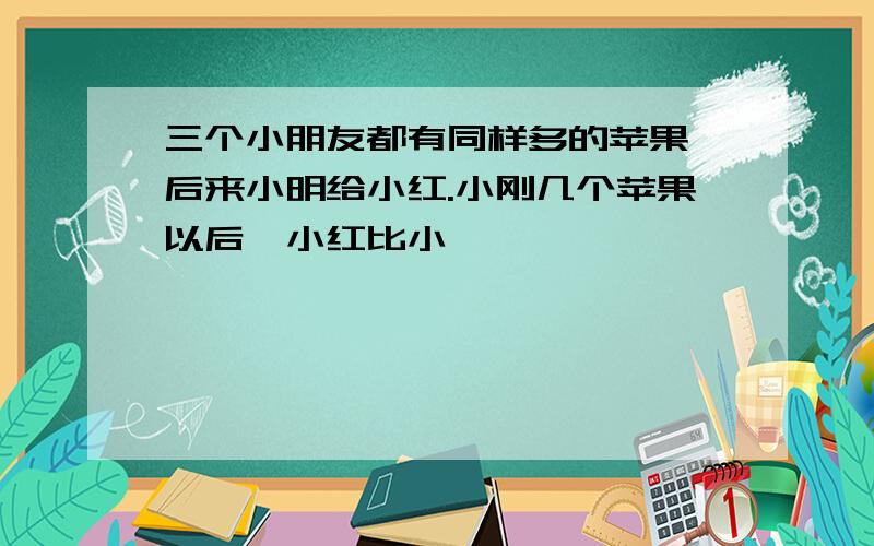 三个小朋友都有同样多的苹果,后来小明给小红.小刚几个苹果以后,小红比小