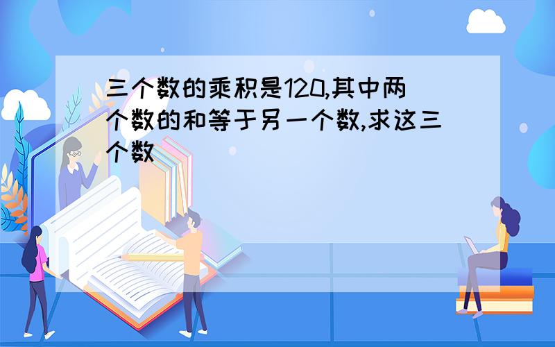 三个数的乘积是120,其中两个数的和等于另一个数,求这三个数