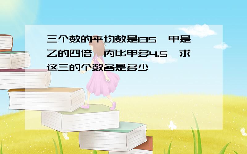 三个数的平均数是135,甲是乙的四倍,丙比甲多4.5,求这三的个数各是多少