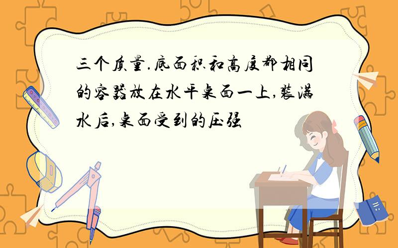 三个质量.底面积和高度都相同的容器放在水平桌面一上,装满水后,桌面受到的压强