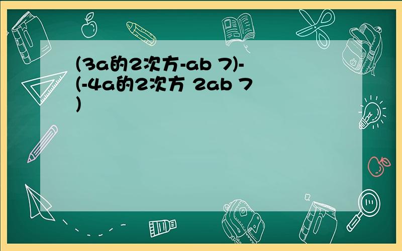 (3a的2次方-ab 7)-(-4a的2次方 2ab 7)