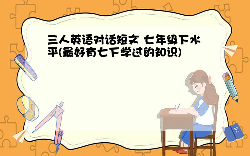 三人英语对话短文 七年级下水平(最好有七下学过的知识)