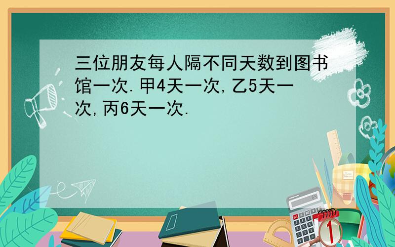 三位朋友每人隔不同天数到图书馆一次.甲4天一次,乙5天一次,丙6天一次.