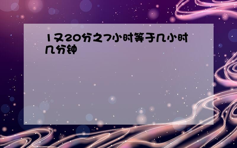 1又20分之7小时等于几小时几分钟