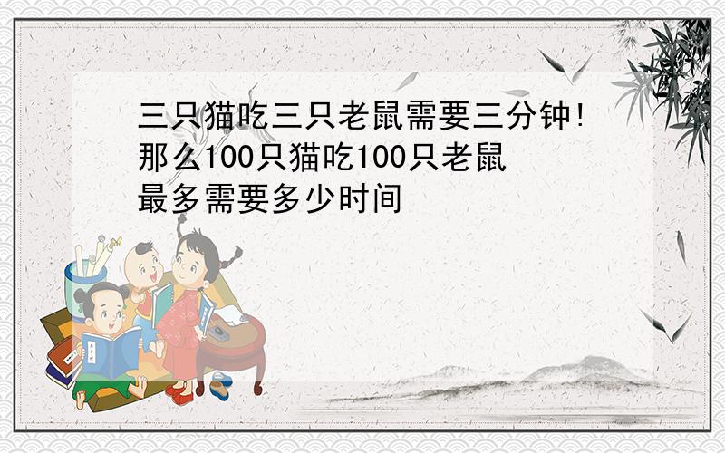 三只猫吃三只老鼠需要三分钟!那么100只猫吃100只老鼠最多需要多少时间