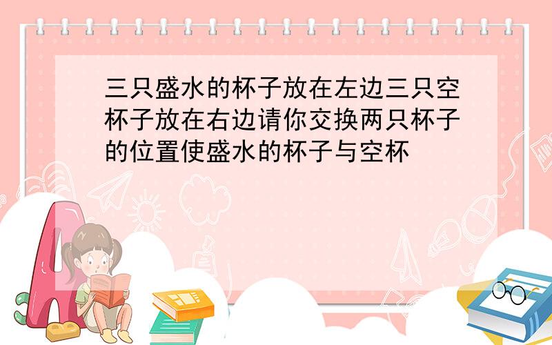 三只盛水的杯子放在左边三只空杯子放在右边请你交换两只杯子的位置使盛水的杯子与空杯