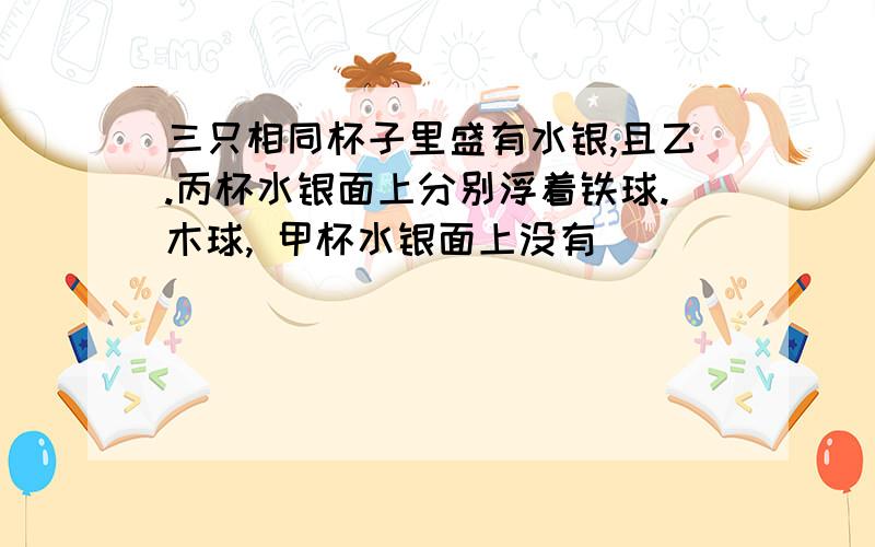 三只相同杯子里盛有水银,且乙.丙杯水银面上分别浮着铁球.木球, 甲杯水银面上没有