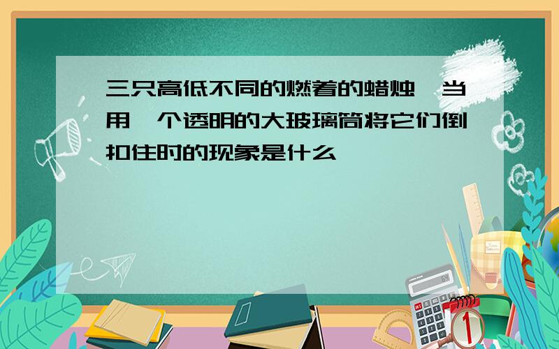 三只高低不同的燃着的蜡烛,当用一个透明的大玻璃筒将它们倒扣住时的现象是什么