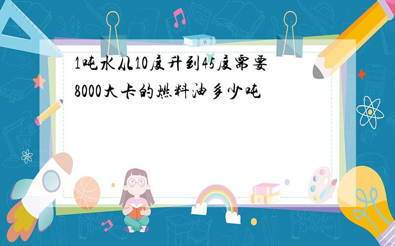 1吨水从10度升到45度需要8000大卡的燃料油多少吨