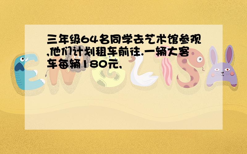 三年级64名同学去艺术馆参观,他们计划租车前往.一辆大客车每辆180元,