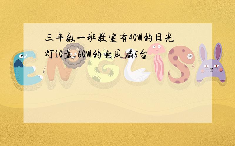 三年级一班教室有40W的日光灯10盏,60W的电风扇5台