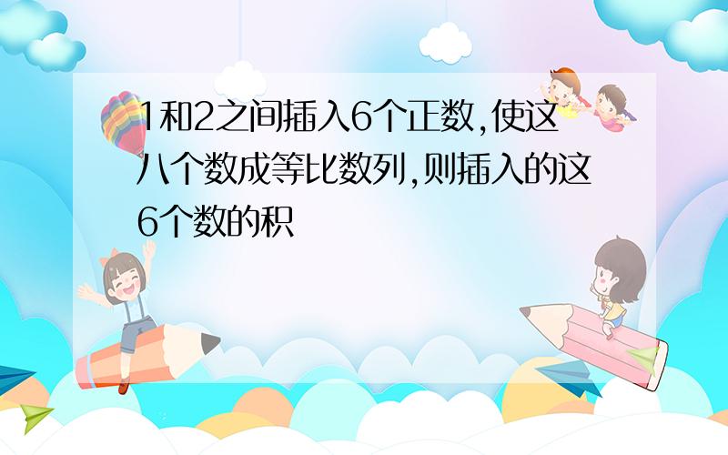 1和2之间插入6个正数,使这八个数成等比数列,则插入的这6个数的积