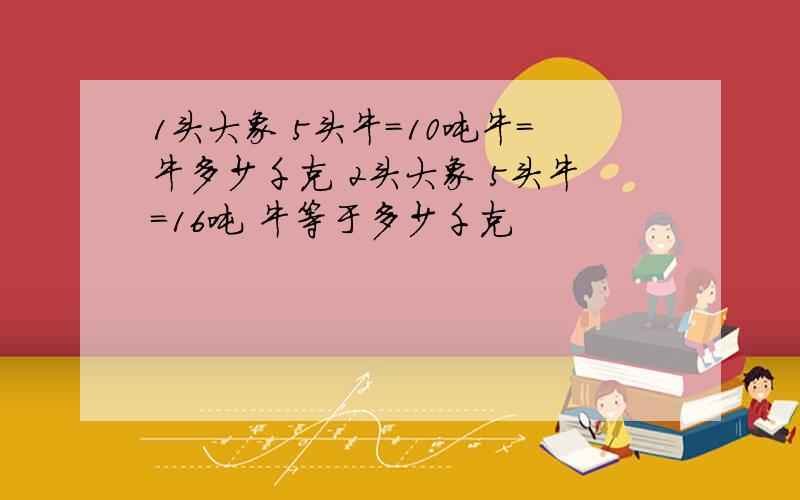 1头大象 5头牛=10吨牛=牛多少千克 2头大象 5头牛=16吨 牛等于多少千克