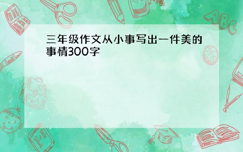 三年级作文从小事写出一件美的事情300字