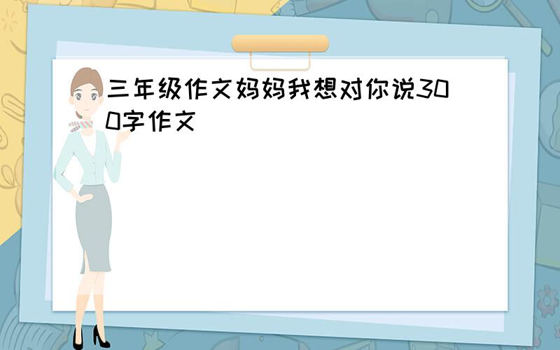 三年级作文妈妈我想对你说300字作文