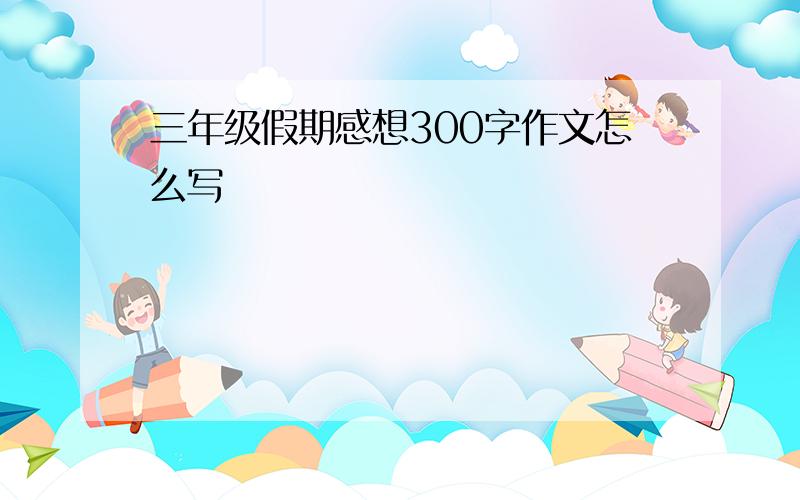 三年级假期感想300字作文怎么写