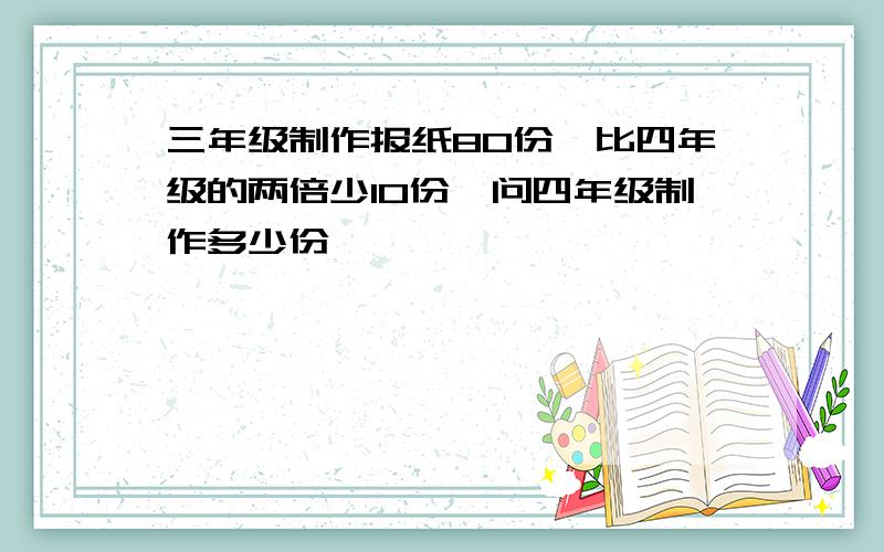 三年级制作报纸80份,比四年级的两倍少10份,问四年级制作多少份