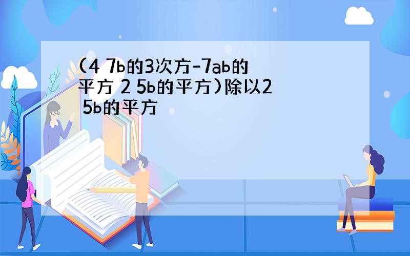 (4 7b的3次方-7ab的平方 2 5b的平方)除以2 5b的平方