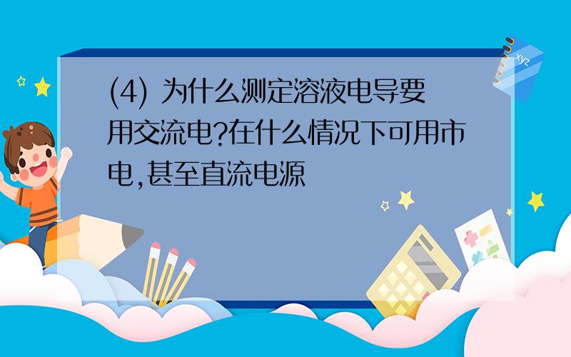 (4) 为什么测定溶液电导要用交流电?在什么情况下可用市电,甚至直流电源