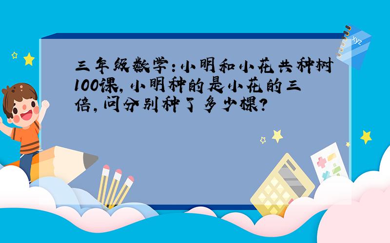 三年级数学:小明和小花共种树100课,小明种的是小花的三倍,问分别种了多少棵?