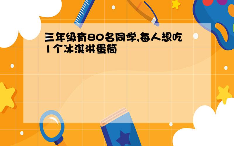 三年级有80名同学,每人想吃1个冰淇淋蛋筒