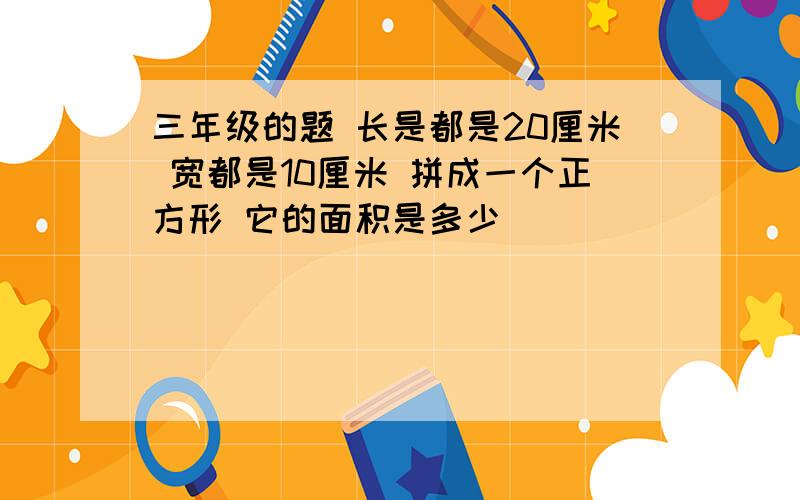 三年级的题 长是都是20厘米 宽都是10厘米 拼成一个正方形 它的面积是多少