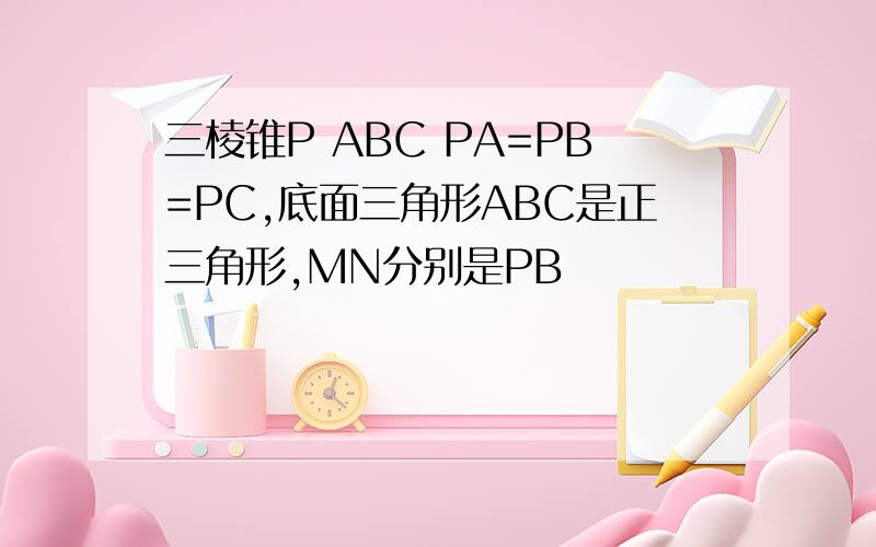 三棱锥P ABC PA=PB=PC,底面三角形ABC是正三角形,MN分别是PB