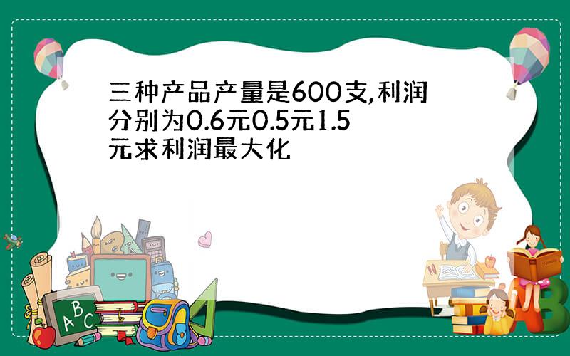 三种产品产量是600支,利润分别为0.6元0.5元1.5元求利润最大化