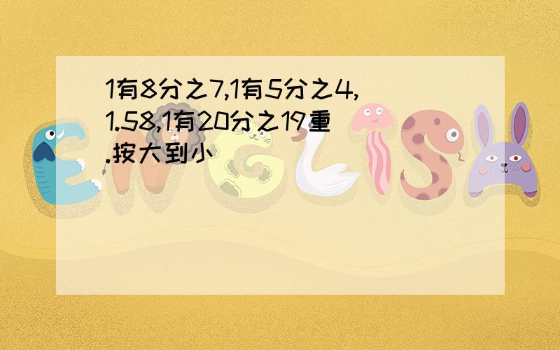 1有8分之7,1有5分之4,1.58,1有20分之19重.按大到小