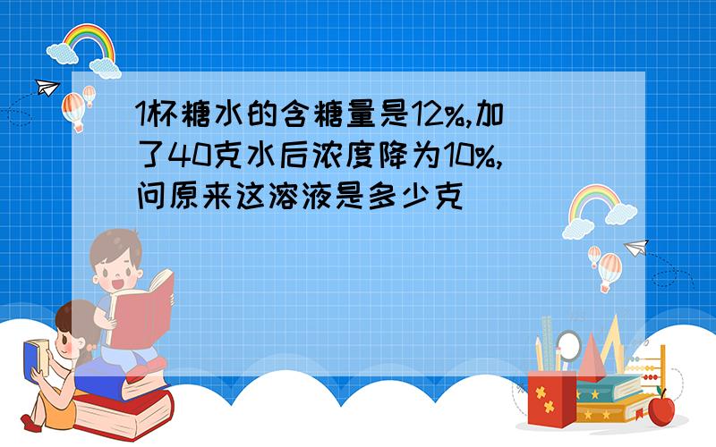 1杯糖水的含糖量是12%,加了40克水后浓度降为10%,问原来这溶液是多少克