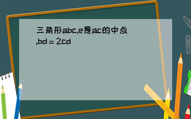 三角形abc,e是ac的中点,bd＝2cd