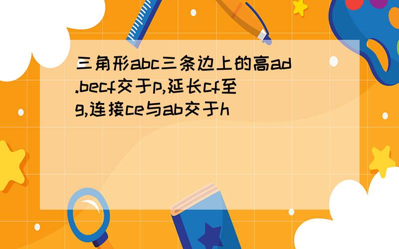 三角形abc三条边上的高ad.becf交于p,延长cf至g,连接ce与ab交于h