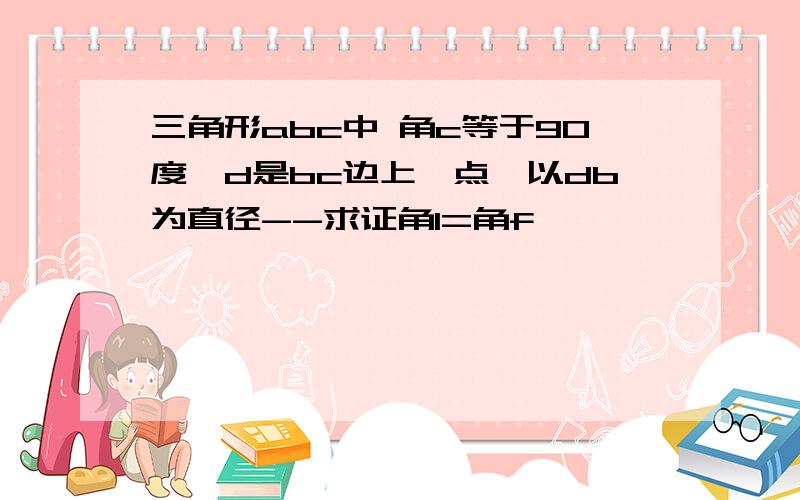 三角形abc中 角c等于90度,d是bc边上一点,以db为直径--求证角1=角f