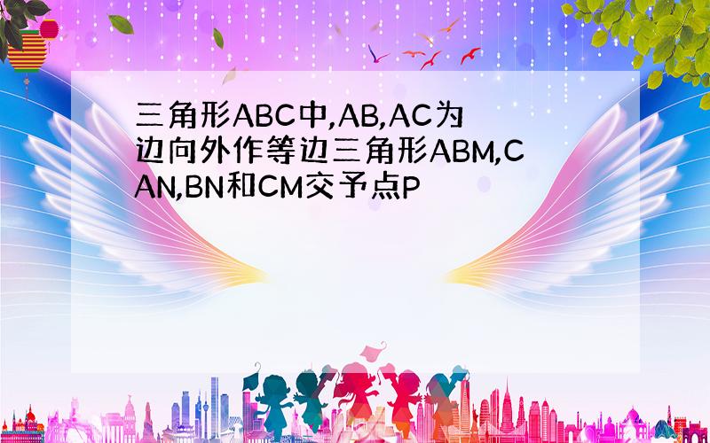 三角形ABC中,AB,AC为边向外作等边三角形ABM,CAN,BN和CM交予点P