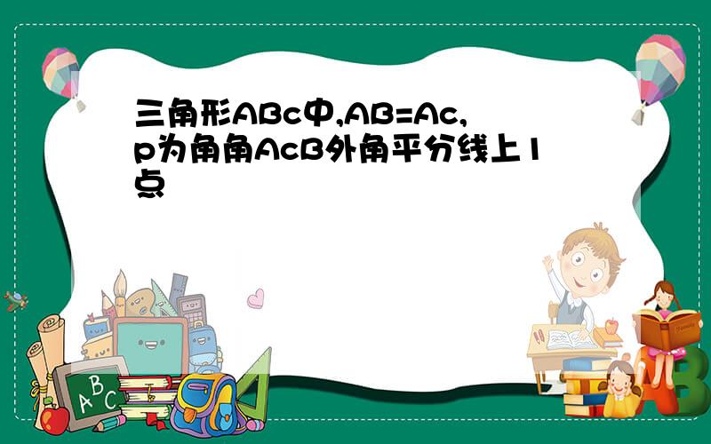 三角形ABc中,AB=Ac,p为角角AcB外角平分线上1点