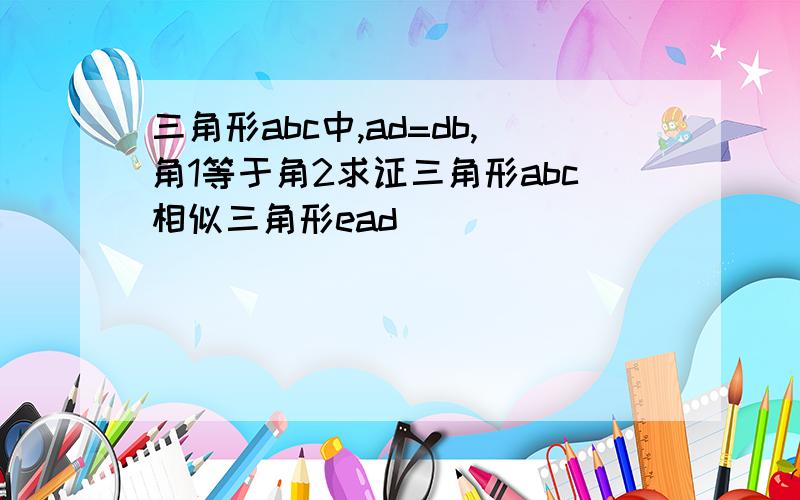 三角形abc中,ad=db,角1等于角2求证三角形abc相似三角形ead