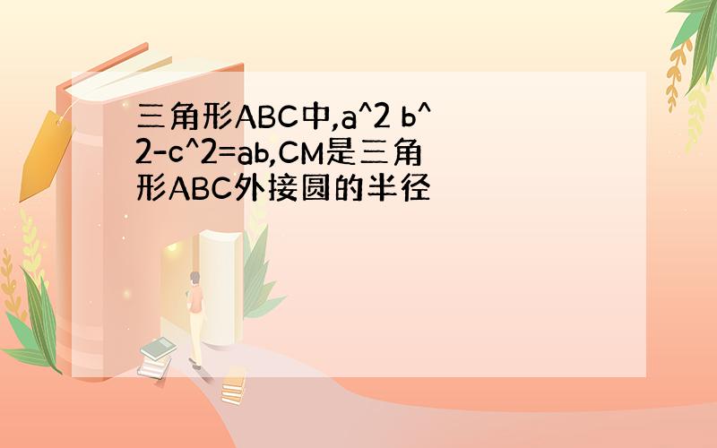 三角形ABC中,a^2 b^2-c^2=ab,CM是三角形ABC外接圆的半径