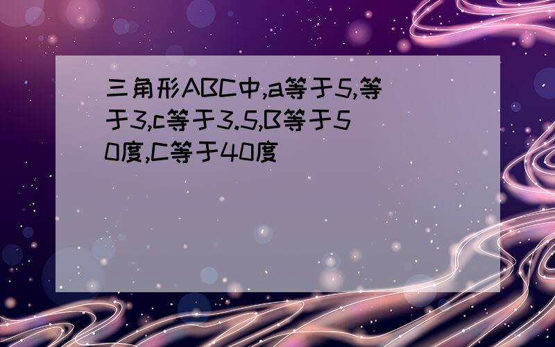 三角形ABC中,a等于5,等于3,c等于3.5,B等于50度,C等于40度