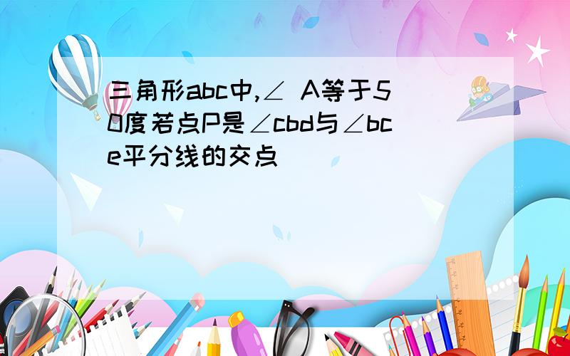 三角形abc中,∠ A等于50度若点P是∠cbd与∠bce平分线的交点