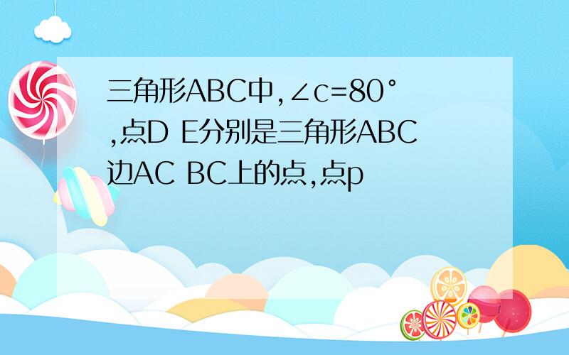 三角形ABC中,∠c=80°,点D E分别是三角形ABC边AC BC上的点,点p